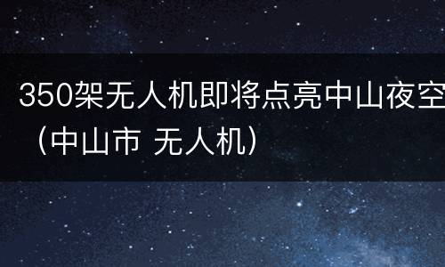 350架无人机即将点亮中山夜空（中山市 无人机）