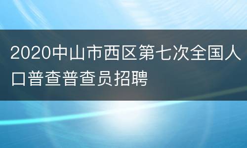 2020中山市西区第七次全国人口普查普查员招聘