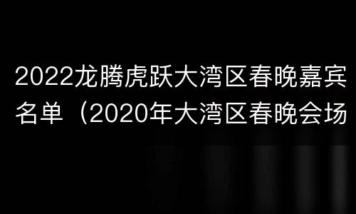 2022龙腾虎跃大湾区春晚嘉宾名单（2020年大湾区春晚会场）