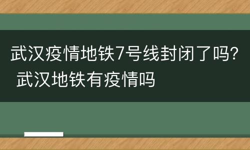 武汉疫情地铁7号线封闭了吗？ 武汉地铁有疫情吗