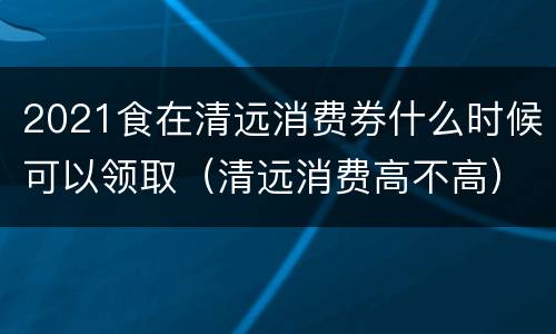 2021食在清远消费券什么时候可以领取（清远消费高不高）