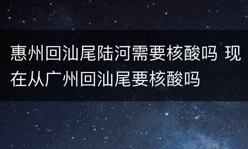 惠州回汕尾陆河需要核酸吗 现在从广州回汕尾要核酸吗