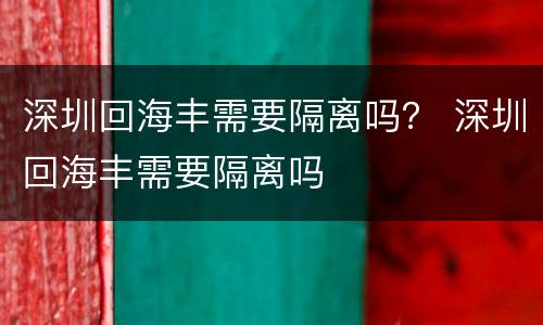 深圳回海丰需要隔离吗？ 深圳回海丰需要隔离吗