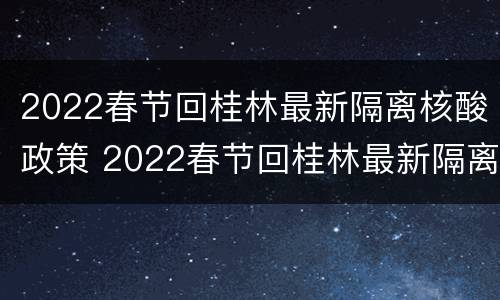 2022春节回桂林最新隔离核酸政策 2022春节回桂林最新隔离核酸政策查询