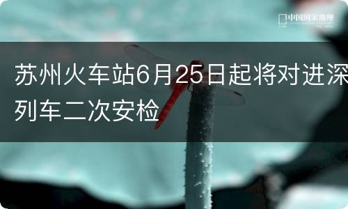 苏州火车站6月25日起将对进深列车二次安检