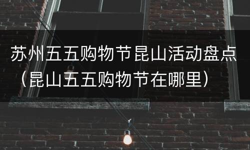 苏州五五购物节昆山活动盘点（昆山五五购物节在哪里）