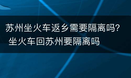 苏州坐火车返乡需要隔离吗？ 坐火车回苏州要隔离吗