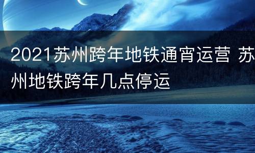 2021苏州跨年地铁通宵运营 苏州地铁跨年几点停运