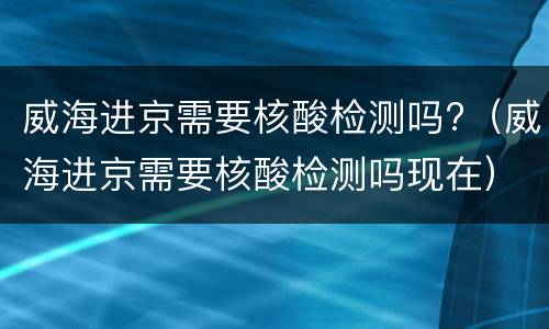 威海进京需要核酸检测吗?（威海进京需要核酸检测吗现在）