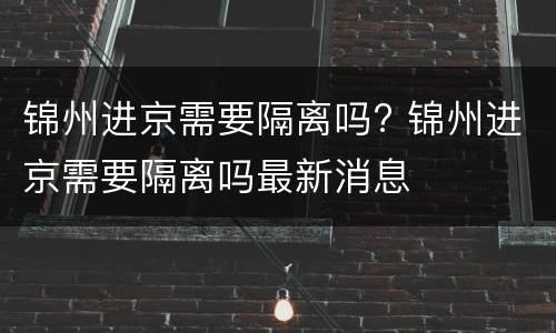 锦州进京需要隔离吗? 锦州进京需要隔离吗最新消息