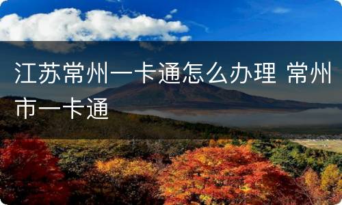 江苏常州一卡通怎么办理 常州市一卡通