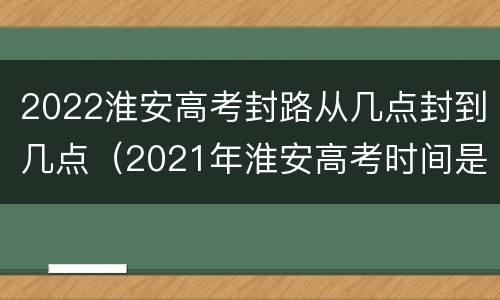 2022淮安高考封路从几点封到几点（2021年淮安高考时间是什么时候?）