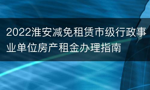 2022淮安减免租赁市级行政事业单位房产租金办理指南