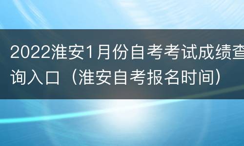 2022淮安1月份自考考试成绩查询入口（淮安自考报名时间）