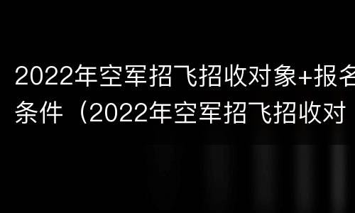 2022年空军招飞招收对象+报名条件（2022年空军招飞招收对象 报名条件是什么）