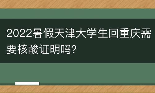 2022暑假天津大学生回重庆需要核酸证明吗？