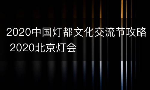 2020中国灯都文化交流节攻略 2020北京灯会