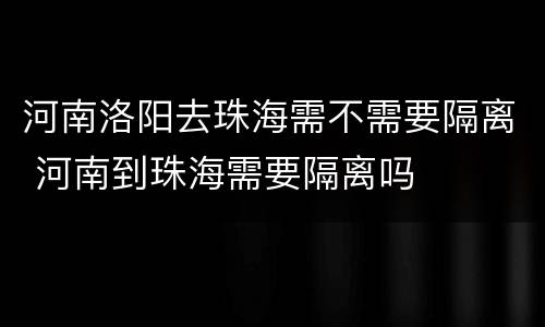 河南洛阳去珠海需不需要隔离 河南到珠海需要隔离吗