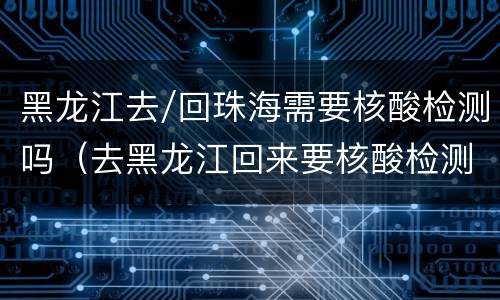 黑龙江去/回珠海需要核酸检测吗（去黑龙江回来要核酸检测吗）