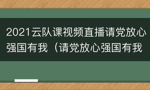 2021云队课视频直播请党放心强国有我（请党放心强国有我主题云队会）