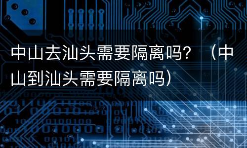 中山去汕头需要隔离吗？（中山到汕头需要隔离吗）