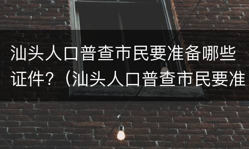 汕头人口普查市民要准备哪些证件?（汕头人口普查市民要准备哪些证件和材料）