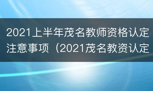 2021上半年茂名教师资格认定注意事项（2021茂名教资认定时间）