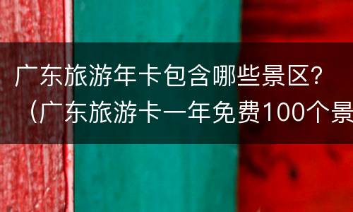 广东旅游年卡包含哪些景区？（广东旅游卡一年免费100个景区）