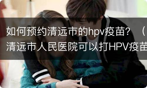 如何预约清远市的hpv疫苗？（清远市人民医院可以打HPV疫苗吗）