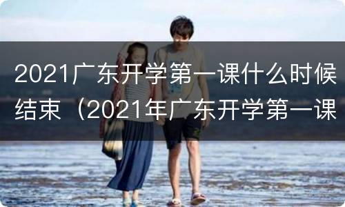 2021广东开学第一课什么时候结束（2021年广东开学第一课什么时候开）