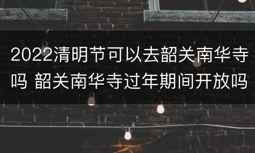 2022清明节可以去韶关南华寺吗 韶关南华寺过年期间开放吗