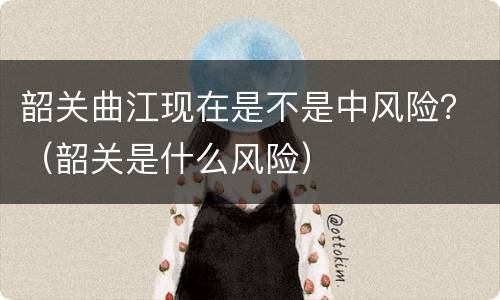 韶关曲江现在是不是中风险？（韶关是什么风险）