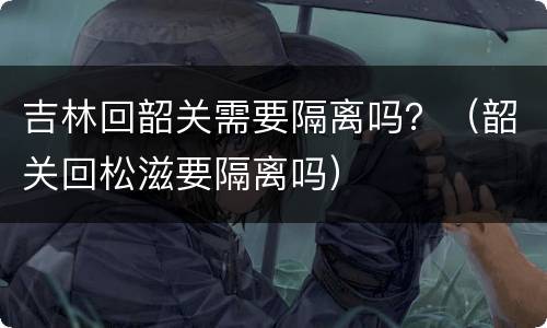 吉林回韶关需要隔离吗？（韶关回松滋要隔离吗）