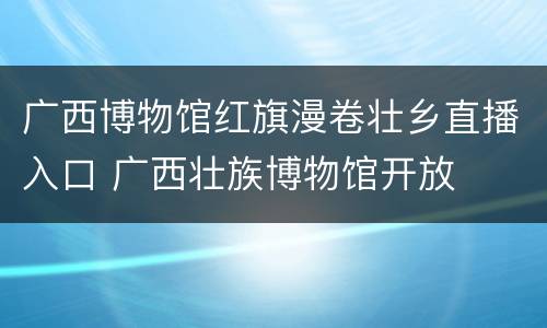 广西博物馆红旗漫卷壮乡直播入口 广西壮族博物馆开放