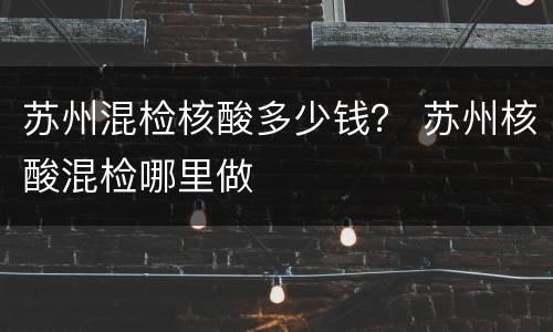 苏州混检核酸多少钱？ 苏州核酸混检哪里做