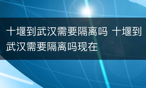 十堰到武汉需要隔离吗 十堰到武汉需要隔离吗现在