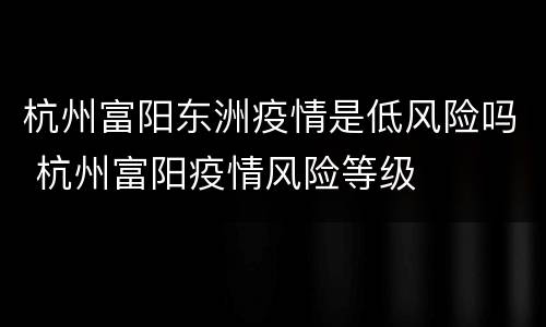 杭州富阳东洲疫情是低风险吗 杭州富阳疫情风险等级