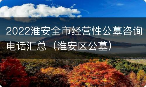 2022淮安全市经营性公墓咨询电话汇总（淮安区公墓）