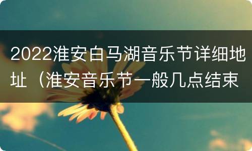 2022淮安白马湖音乐节详细地址（淮安音乐节一般几点结束）