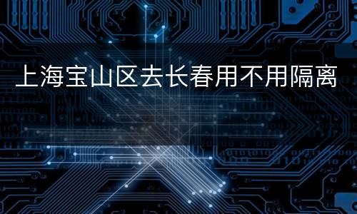 上海宝山区去长春用不用隔离