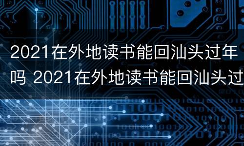 2021在外地读书能回汕头过年吗 2021在外地读书能回汕头过年吗知乎