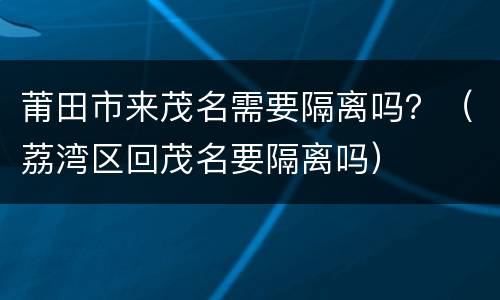 莆田市来茂名需要隔离吗？（荔湾区回茂名要隔离吗）