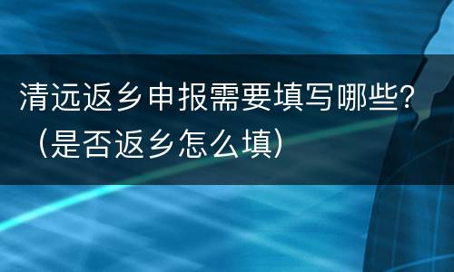清远返乡申报需要填写哪些？（是否返乡怎么填）