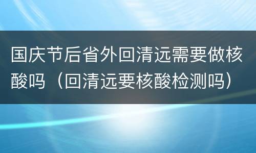 国庆节后省外回清远需要做核酸吗（回清远要核酸检测吗）