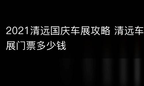 2021清远国庆车展攻略 清远车展门票多少钱