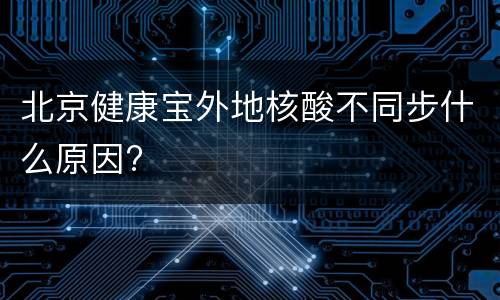 北京健康宝外地核酸不同步什么原因?