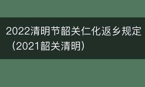 2022清明节韶关仁化返乡规定（2021韶关清明）