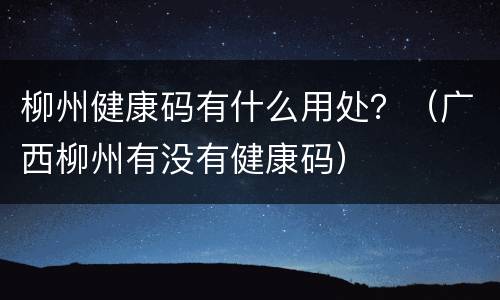 柳州健康码有什么用处？（广西柳州有没有健康码）