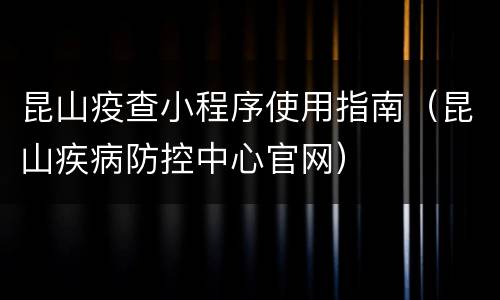 昆山疫查小程序使用指南（昆山疾病防控中心官网）