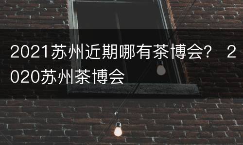 2021苏州近期哪有茶博会？ 2020苏州茶博会
